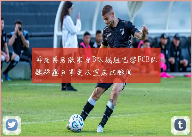再接再厉欧塞尔B队战胜巴黎FCB队魏祥鑫分享更衣室庆祝瞬间