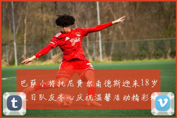巴萨小将托尼费尔南德斯迎来18岁生日队友齐心庆祝温馨活动精彩纷呈