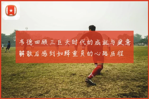 韦德回顾三巨头时代的成就与疲惫解散后感到如释重负的心路历程