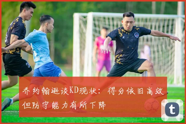 乔约翰逊谈KD现状：得分依旧高效但防守能力有所下降