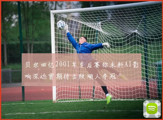 贝尔回忆2001年季后赛称未料AI影响深远曾期待击败湖人夺冠