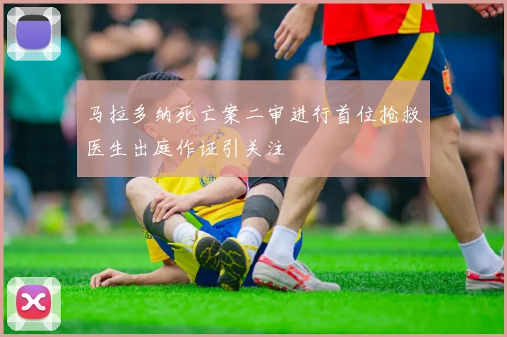 马拉多纳死亡案二审进行首位抢救医生出庭作证引关注