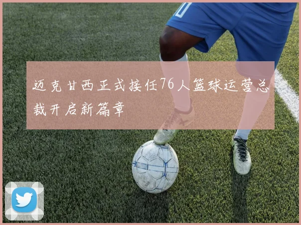 迈克甘西正式接任76人篮球运营总裁开启新篇章