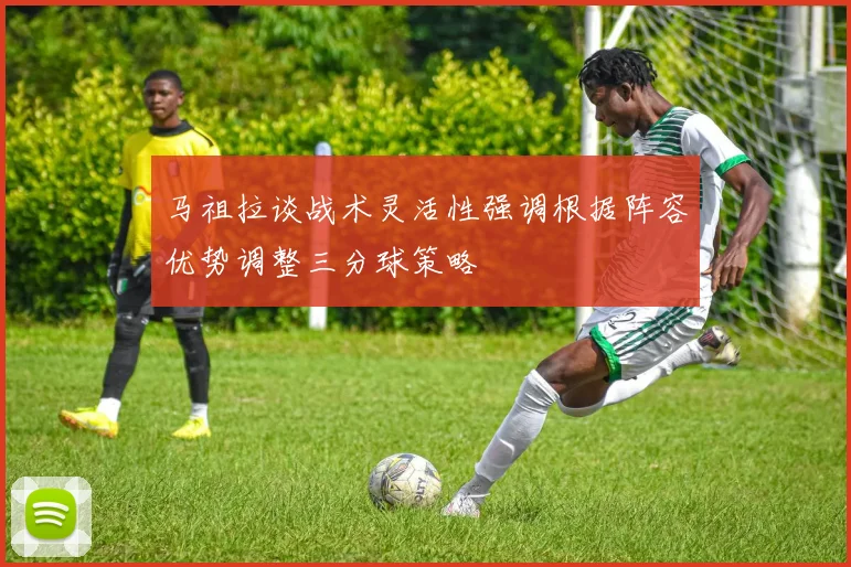 马祖拉谈战术灵活性强调根据阵容优势调整三分球策略
