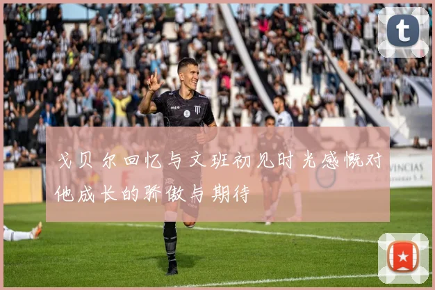 戈贝尔回忆与文班初见时光感慨对他成长的骄傲与期待