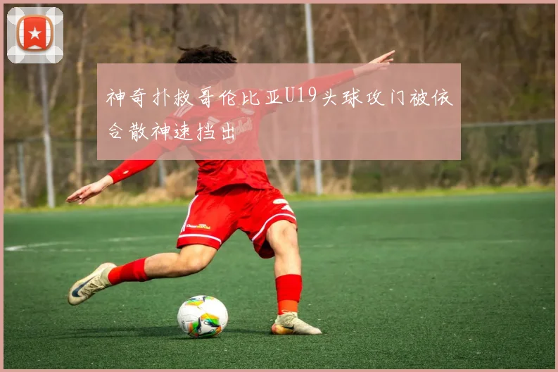 神奇扑救哥伦比亚U19头球攻门被依合散神速挡出