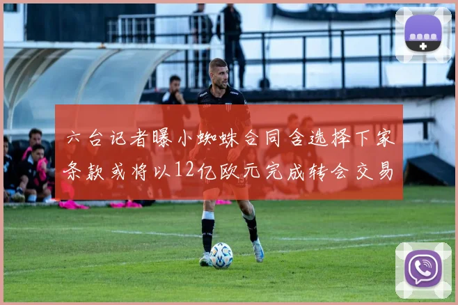 六台记者曝小蜘蛛合同含选择下家条款或将以12亿欧元完成转会交易