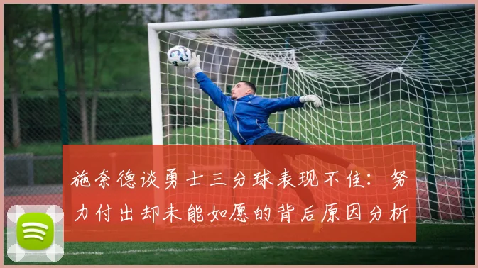 施奈德谈勇士三分球表现不佳：努力付出却未能如愿的背后原因分析