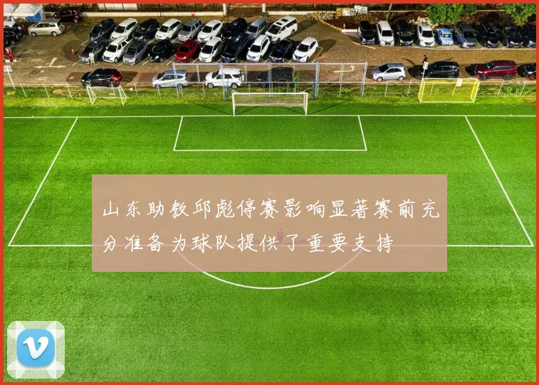 山东助教邱彪停赛影响显著赛前充分准备为球队提供了重要支持