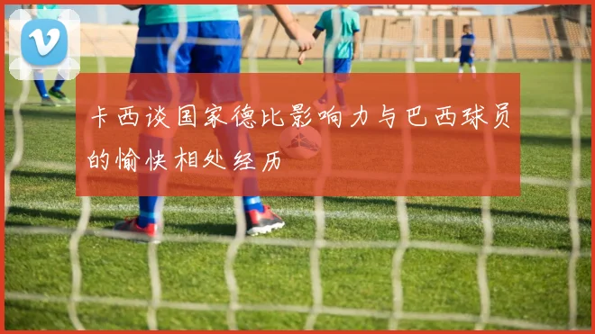 卡西谈国家德比影响力与巴西球员的愉快相处经历